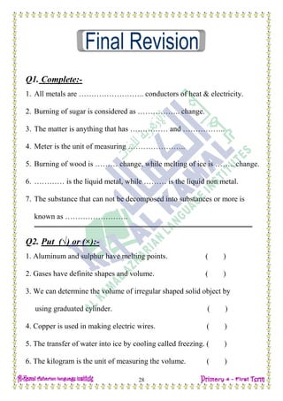 H.W
28
Q1. Complete:-
1. All metals are …………………….. conductors of heat & electricity.
2. Burning of sugar is considered as …………….. change.
3. The matter is anything that has …………… and ……………..
4. Meter is the unit of measuring …………………..
5. Burning of wood is ……… change, while melting of ice is …….. change.
6. ………… is the liquid metal, while ……… is the liquid non metal.
7. The substance that can not be decomposed into substances or more is
known as …………………….
Q2. Put (√) or (×):-
1. Aluminum and sulphur have melting points. ( )
2. Gases have definite shapes and volume. ( )
3. We can determine the volume of irregular shaped solid object by
using graduated cylinder. ( )
4. Copper is used in making electric wires. ( )
5. The transfer of water into ice by cooling called freezing. ( )
6. The kilogram is the unit of measuring the volume. ( )
 