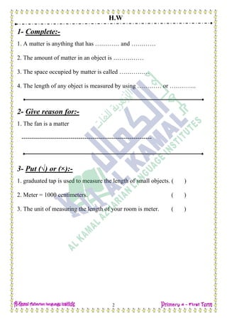 H.W
2
1- Complete:-
1. A matter is anything that has ………… and …………
2. The amount of matter in an object is ……………
3. The space occupied by matter is called ……………
4. The length of any object is measured by using ………… or ………….
2- Give reason for:-
1. The fan is a matter
----------------------------------------------------------------
3- Put (√) or (×):-
1. graduated tap is used to measure the length of small objects. ( )
2. Meter = 1000 centimeters. ( )
3. The unit of measuring the length of your room is meter. ( )
 