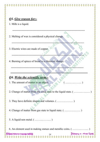 Date: …… / ……… /………… C.W
29
Q3. Give reason for:-
1. Milk is a liquid.
---------------------------------------------------------------------------------
2. Melting of wax is considered a physical change.
---------------------------------------------------------------------------------
3. Electric wires are made of copper.
---------------------------------------------------------------------------------
4. Burning of apiece of bread is a chemical change.
---------------------------------------------------------------------------------
Q4. Write the scientific term:-
1. The amount of matter in an object. ( ……………… )
2. Change of matter from the solid state to the liquid state. ( ……………… )
3. They have definite shapes and volumes. ( ……………… )
4. Change of matter from gas state to liquid state. ( ……………… )
5. A liquid non metal. ( ……………… )
6. An element used in making statues and metallic coins. ( ……………… )
 