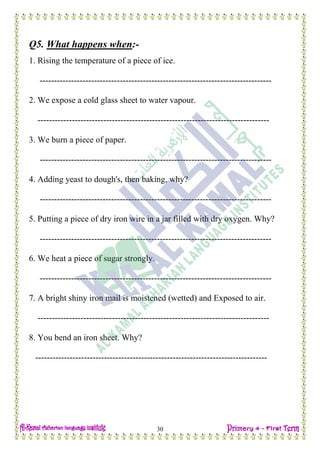 H.W
30
Q5. What happens when:-
1. Rising the temperature of a piece of ice.
---------------------------------------------------------------------------------
2. We expose a cold glass sheet to water vapour.
---------------------------------------------------------------------------------
3. We burn a piece of paper.
---------------------------------------------------------------------------------
4. Adding yeast to dough's, then baking, why?
---------------------------------------------------------------------------------
5. Putting a piece of dry iron wire in a jar filled with dry oxygen. Why?
---------------------------------------------------------------------------------
6. We heat a piece of sugar strongly.
---------------------------------------------------------------------------------
7. A bright shiny iron mail is moistened (wetted) and Exposed to air.
---------------------------------------------------------------------------------
8. You bend an iron sheet. Why?
---------------------------------------------------------------------------------
 