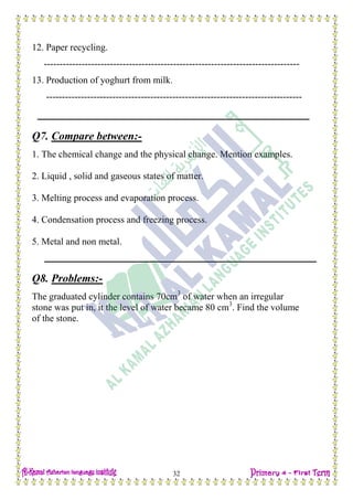 H.W
32
12. Paper recycling.
---------------------------------------------------------------------------------
13. Production of yoghurt from milk.
---------------------------------------------------------------------------------
Q7. Compare between:-
1. The chemical change and the physical change. Mention examples.
2. Liquid , solid and gaseous states of matter.
3. Melting process and evaporation process.
4. Condensation process and freezing process.
5. Metal and non metal.
Q8. Problems:-
The graduated cylinder contains 70cm3
of water when an irregular
stone was put in, it the level of water became 80 cm3
. Find the volume
of the stone.
 