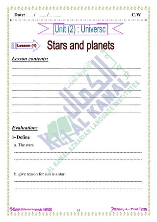 Date: …… / ……… /………… C.W
33
Lesson contents:
---------------------------------------------------------------------------------------------------------------------------
---------------------------------------------------------------------------------------------------------------------------
---------------------------------------------------------------------------------------------------------------------------
---------------------------------------------------------------------------------------------------------------------------
---------------------------------------------------------------------------------------------------------------------------
---------------------------------------------------------------------------------------------------------------------------
---------------------------------------------------------------------------------------------------------------------------
Evaluation:
1- Define
a. The stars.
-------------------------------------------------------------------------------------------
-------------------------------------------------------------------------------------------
b. give reason for sun is a star.
-------------------------------------------------------------------------------------------
-------------------------------------------------------------------------------------------
 