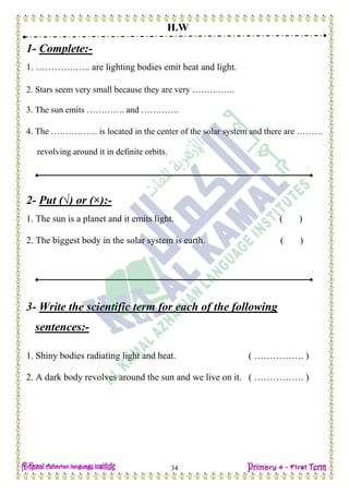 H.W
34
1- Complete:-
1. ………….….. are lighting bodies emit heat and light.
2. Stars seem very small because they are very ……….…..
3. The sun emits …………. and ………….
4. The ……………. is located in the center of the solar system and there are ………
revolving around it in definite orbits.
2- Put (√) or (×):-
1. The sun is a planet and it emits light. ( )
2. The biggest body in the solar system is earth. ( )
3- Write the scientific term for each of the following
sentences:-
1. Shiny bodies radiating light and heat. ( ……………. )
2. A dark body revolves around the sun and we live on it. ( ……………. )
 