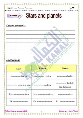 Date: …… / ……… /………… C.W
35
Lesson contents:
---------------------------------------------------------------------------------------------------------------------------
---------------------------------------------------------------------------------------------------------------------------
---------------------------------------------------------------------------------------------------------------------------
---------------------------------------------------------------------------------------------------------------------------
---------------------------------------------------------------------------------------------------------------------------
---------------------------------------------------------------------------------------------------------------------------
---------------------------------------------------------------------------------------------------------------------------
Evaluation:
Stars Planets Moons
------------- bodies ------------- bodies ------------- bodies
------------- Light and heat ------------- sunlight
------------- Sunlight
that falls on it
Have ------------- sizes Have ------------- sizes ------------- sizes
Ex: -------------------- Ex: -------------------- Ex: --------------------
 