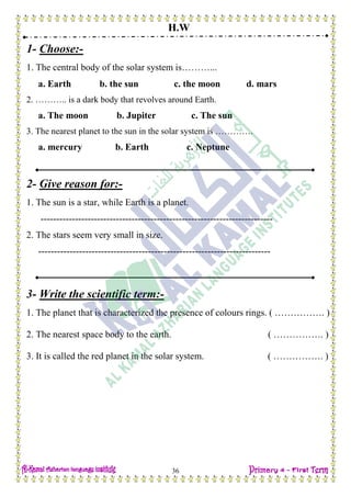 H.W
36
1- Choose:-
1. The central body of the solar system is………...
a. Earth b. the sun c. the moon d. mars
2. ……….. is a dark body that revolves around Earth.
a. The moon b. Jupiter c. The sun
3. The nearest planet to the sun in the solar system is ………….
a. mercury b. Earth c. Neptune
2- Give reason for:-
1. The sun is a star, while Earth is a planet.
--------------------------------------------------------------------------
2. The stars seem very small in size.
--------------------------------------------------------------------------
3- Write the scientific term:-
1. The planet that is characterized the presence of colours rings. ( ……………. )
2. The nearest space body to the earth. ( ……………. )
3. It is called the red planet in the solar system. ( ……………. )
 