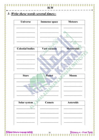 H.W
38
1- Write these words several times:-
Universe Immense space Meteors
---------------------------- ---------------------------- ----------------------------
---------------------------- ---------------------------- ----------------------------
---------------------------- ---------------------------- ----------------------------
--------------------------- --------------------------- ---------------------------
Celestial bodies Vast vacuum Meteoroids
---------------------------- ---------------------------- ----------------------------
---------------------------- ---------------------------- ----------------------------
---------------------------- ---------------------------- ----------------------------
--------------------------- --------------------------- ---------------------------
Stars Planet Moons
---------------------------- ---------------------------- ----------------------------
---------------------------- ---------------------------- ----------------------------
---------------------------- ---------------------------- ----------------------------
--------------------------- --------------------------- ---------------------------
Solar system Comets Asteroids
---------------------------- ---------------------------- ----------------------------
---------------------------- ---------------------------- ----------------------------
---------------------------- ---------------------------- ----------------------------
--------------------------- --------------------------- ---------------------------
 
