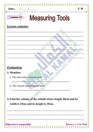 Date: …… / ……… /………… C.W
3
Lesson contents:
---------------------------------------------------------------------------------------------------------------------------
---------------------------------------------------------------------------------------------------------------------------
---------------------------------------------------------------------------------------------------------------------------
---------------------------------------------------------------------------------------------------------------------------
---------------------------------------------------------------------------------------------------------------------------
---------------------------------------------------------------------------------------------------------------------------
---------------------------------------------------------------------------------------------------------------------------
Evaluation:
1- Mention:
a. The mass measurements tools
----------------------------------------------------------------------
b. The volume measurements tools
----------------------------------------------------------------------
2- Find the volume of the cuboid whose length 20cm and its
width is 15cm and its height is 10cm.
---------------------------------------------------------------------------------------------------------------------------
---------------------------------------------------------------------------------------------------------------------------
---------------------------------------------------------------------------------------------------------------------------
 