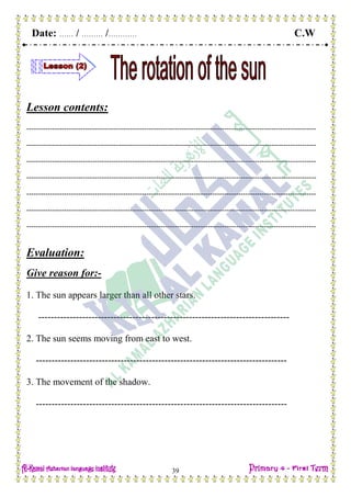 Date: …… / ……… /………… C.W
39
Lesson contents:
---------------------------------------------------------------------------------------------------------------------------
---------------------------------------------------------------------------------------------------------------------------
---------------------------------------------------------------------------------------------------------------------------
---------------------------------------------------------------------------------------------------------------------------
---------------------------------------------------------------------------------------------------------------------------
---------------------------------------------------------------------------------------------------------------------------
---------------------------------------------------------------------------------------------------------------------------
Evaluation:
Give reason for:-
1. The sun appears larger than all other stars.
--------------------------------------------------------------------------------
2. The sun seems moving from east to west.
--------------------------------------------------------------------------------
3. The movement of the shadow.
--------------------------------------------------------------------------------
 