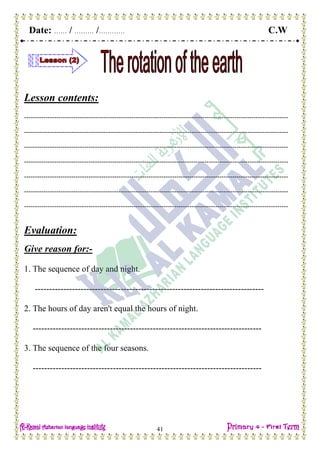 Date: …… / ……… /………… C.W
41
Lesson contents:
---------------------------------------------------------------------------------------------------------------------------
---------------------------------------------------------------------------------------------------------------------------
---------------------------------------------------------------------------------------------------------------------------
---------------------------------------------------------------------------------------------------------------------------
---------------------------------------------------------------------------------------------------------------------------
---------------------------------------------------------------------------------------------------------------------------
---------------------------------------------------------------------------------------------------------------------------
Evaluation:
Give reason for:-
1. The sequence of day and night.
--------------------------------------------------------------------------------
2. The hours of day aren't equal the hours of night.
--------------------------------------------------------------------------------
3. The sequence of the four seasons.
--------------------------------------------------------------------------------
 