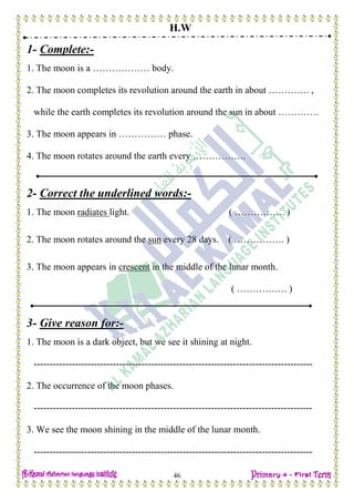H.W
46
1- Complete:-
1. The moon is a ……………… body.
2. The moon completes its revolution around the earth in about …………. ,
while the earth completes its revolution around the sun in about ………….
3. The moon appears in …………… phase.
4. The moon rotates around the earth every ……………..
2- Correct the underlined words:-
1. The moon radiates light. ( ……………. )
2. The moon rotates around the sun every 28 days. ( ……………. )
3. The moon appears in crescent in the middle of the lunar month.
( ……………. )
3- Give reason for:-
1. The moon is a dark object, but we see it shining at night.
----------------------------------------------------------------------------------------
2. The occurrence of the moon phases.
----------------------------------------------------------------------------------------
3. We see the moon shining in the middle of the lunar month.
----------------------------------------------------------------------------------------
 