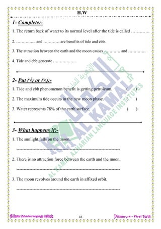 H.W
48
1- Complete:-
1. The return back of water to its normal level after the tide is called ………….
2. ……….….. and ………… are benefits of tide and ebb.
3. The attraction between the earth and the moon causes ………… and ………….
4. Tide and ebb generate ……………...
2- Put (√) or (×):-
1. Tide and ebb phenomenon benefit is getting petroleum. ( )
2. The maximum tide occurs in the new moon phase. ( )
3. Water represents 78% of the earth surface. ( )
3- What happens if:-
1. The sunlight falls on the moon.
------------------------------------------------------------------------
2. There is no attraction force between the earth and the moon.
------------------------------------------------------------------------
3. The moon revolves around the earth in affixed orbit.
------------------------------------------------------------------------
 