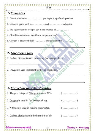 H.W
52
1- Complete:-
1. Green plants use ………….….. gas in photosynthesis process.
2. Nitrogen gas is used in ……………. and ……………. industries.
3. The lighted candle will put out in the absence of …………….
4. Clear limewater turns to milky in the presence of …………….
5. Oxygen is produced from ………….. and consumed in …………..
2- Give reason for:-
1. Carbon dioxide is used in making fire extinguishers.
----------------------------------------------------------------------------------------
2. Oxygen is very important for living organisms.
-----------------------------------------------------------------------------------------
3- Correct the underlined words:-
1. The percentage of Nitrogen in air is 21%. ( ……………. )
2. Oxygen is used in fire extinguishing. ( ……………. )
3. Nitrogen is used in making soda water. ( ……………. )
4. Carbon dioxide cause the humidity of air. ( ……………. )
 