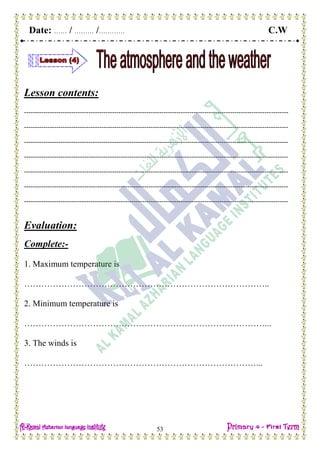 Date: …… / ……… /………… C.W
53
Lesson contents:
---------------------------------------------------------------------------------------------------------------------------
---------------------------------------------------------------------------------------------------------------------------
---------------------------------------------------------------------------------------------------------------------------
---------------------------------------------------------------------------------------------------------------------------
---------------------------------------------------------------------------------------------------------------------------
---------------------------------------------------------------------------------------------------------------------------
---------------------------------------------------------------------------------------------------------------------------
Evaluation:
Complete:-
1. Maximum temperature is
…………………………………………………………………………..
2. Minimum temperature is
…………………………………………………………………………...
3. The winds is
………………………………………………………………………...
 