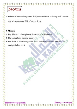 Date: …… / ……… /………… C.W
57
1. Scientists don't classify Pluto as a planet because: It is very small and its
size is less than one fifth of the earth size.
3- Moons:
1. The followers of the planets that revolve around them
2. The earth planet has one moon
3. The moon is a dark body but it looks like shiny because it reflects the
sunlight falling on it
 