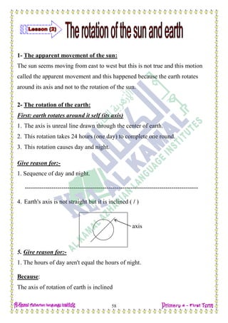 H.W
58
1- The apparent movement of the sun:
The sun seems moving from east to west but this is not true and this motion
called the apparent movement and this happened because the earth rotates
around its axis and not to the rotation of the sun.
2- The rotation of the earth:
First: earth rotates around it self (its axis)
1. The axis is unreal line drawn through the center of earth.
2. This rotation takes 24 hours (one day) to complete one round.
3. This rotation causes day and night.
Give reason for:-
1. Sequence of day and night.
-------------------------------------------------------------------------------------
4. Earth's axis is not straight but it is inclined ( / )
5. Give reason for:-
1. The hours of day aren't equal the hours of night.
Because:
The axis of rotation of earth is inclined
axis
 