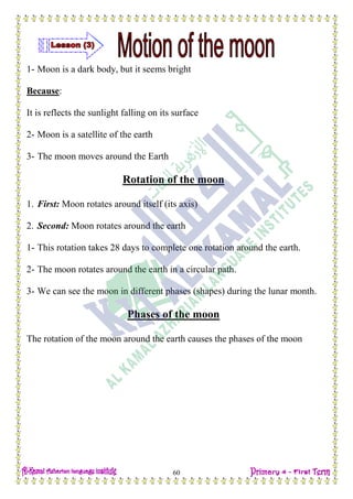 H.W
60
1- Moon is a dark body, but it seems bright
Because:
It is reflects the sunlight falling on its surface
2- Moon is a satellite of the earth
3- The moon moves around the Earth
Rotation of the moon
1. First: Moon rotates around itself (its axis)
2. Second: Moon rotates around the earth
1- This rotation takes 28 days to complete one rotation around the earth.
2- The moon rotates around the earth in a circular path.
3- We can see the moon in different phases (shapes) during the lunar month.
Phases of the moon
The rotation of the moon around the earth causes the phases of the moon
 