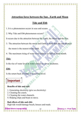 H.W
62
Attraction force between the Sun , Earth and Moon
Tide and Ebb
1. It is a phenomenon occurs in seas and oceans
2. Why Tide and Ebb phenomenon occurs?
It occurs due to the attraction between the Earth, the Moon and the Sun.
3. The attraction between the moon and Earth is more than the sun because
the moon is the nearest to the earth.
4. The maximum rising of water level (tide) is in half of lunar month.
Tide:
Is the rise of water level in water surface to cover seashores.
Ebb:
Is the return back of water to its normal level.
Benefits of tide and ebb:
1. Generating electricity (give us electricity)
2. Cleaning the coasts.
3. Cleaning the water channels.
4. Helping ships and boats to move.
Bad effects of tide and ebb:
High tide would damage beach, houses and roads.
 