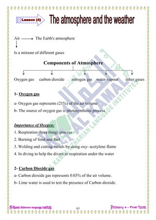 Date: …… / ……… /………… C.W
63
Air The Earth's atmosphere
Is a mixture of different gases
Components of Atmosphere
Oxygen gas carbon dioxide nitrogen gas water vapour other gases
1- Oxygen gas
a- Oxygen gas represents (21%) of the air volume
b- The source of oxygen gas is photosynthesis process
Importance of Oxygen:
1. Respiration (brea thing) process
2. Burning of food and fuel
3. Welding and cutting metals by using oxy- acetylene flame
4. In diving to help the divers in respiration under the water
2- Carbon Dioxide gas
a- Carbon dioxide gas represents 0.03% of the air volume.
b- Lime water is used to test the presence of Carbon dioxide.
 