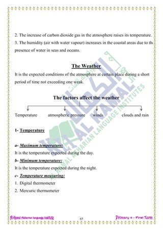 Date: …… / ……… /………… C.W
65
2. The increase of carbon dioxide gas in the atmosphere raises its temperature.
3. The humidity (air with water vapour) increases in the coastal areas due to the
presence of water in seas and oceans.
The Weather
It is the expected conditions of the atmosphere at certain place during a short
period of time not exceeding one weak.
The factors affect the weather
Temperature atmospheric pressure winds clouds and rain
1- Temperature
a- Maximum temperature:
It is the temperature expected during the day.
b- Minimum temperature:
It is the temperature expected during the night.
c- Temperature measuring:
1. Digital thermometer
2. Mercuric thermometer
 