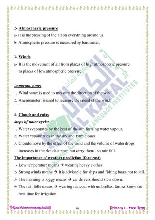 H.W
66
2- Atmospheric pressure
a- It is the pressing of the air on everything around us.
b- Atmospheric pressure is measured by barometer.
3- Winds
a- It is the movement of air from places of high atmospheric pressure
to places of low atmospheric pressure.
Important note:
1. Wind vane: is used to measure the direction of the wind.
2. Anemometer: is used to measure the speed of the wind.
4- Clouds and rains
Steps of water cycle:
1. Water evaporates by the heat of the sun forming water vapour.
2. Water vapour rises in the sky and form clouds.
3. Clouds move by the effect of the wind and the volume of water drops
increases in the clouds air can not carry them , so rain fall.
The importance of weather prediction (fore cast)
1- Low temperature means  wearing heavy clothes.
2- Strong winds means  it is advisable for ships and fishing boats not to sail.
3- The morning is foggy means  car drivers should slow down.
4- The rain falls means  wearing raincoat with umbrellas, farmer know the
best time for irrigation.
 