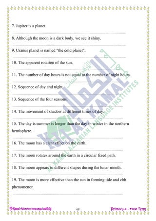 H.W
68
7. Jupiter is a planet.
……………………………………………………………………………………………………….
8. Although the moon is a dark body, we see it shiny.
……………………………………………………………………………………………………….
9. Uranus planet is named "the cold planet".
……………………………………………………………………………………………………….
10. The apparent rotation of the sun.
…………………………………………………………………………………………………….
11. The number of day hours is not equal to the number of night hours.
…………………………………………………………………………………………………….
12. Sequence of day and night.
…………………………………………………………………………………………………….
13. Sequence of the four seasons.
…………………………………………………………………………………………………….
14. The movement of shadow at different times of day.
…………………………………………………………………………………………………….
15. The day is summer is longer than the day in winter in the northern
hemisphere.
…………………………………………………………………………………………………….
16. The moon has a clear effect on the earth.
…………………………………………………………………………………………………….
17. The moon rotates around the earth in a circular fixed path.
…………………………………………………………………………………………………….
18. The moon appears in different shapes during the lunar month.
…………………………………………………………………………………………………….
19. The moon is more effective than the sun in forming tide and ebb
phenomenon.
…………………………………………………………………………………………………….
 