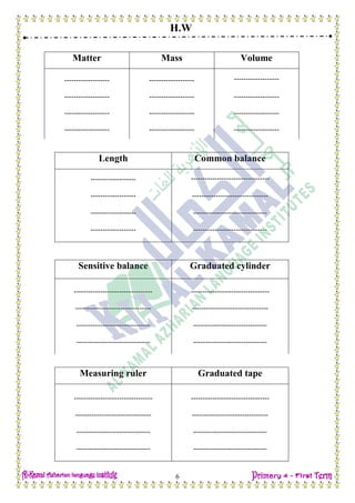 H.W
6
Matter Mass Volume
------------------- ------------------- -------------------
------------------- ------------------- -------------------
------------------- ------------------- -------------------
------------------- ------------------- -------------------
Length Common balance
------------------- ---------------------------------
------------------- --------------------------------
------------------- -------------------------------
------------------- -------------------------------
Sensitive balance Graduated cylinder
--------------------------------- ---------------------------------
-------------------------------- --------------------------------
------------------------------- -------------------------------
------------------------------- -------------------------------
Measuring ruler Graduated tape
--------------------------------- ---------------------------------
-------------------------------- --------------------------------
------------------------------- -------------------------------
------------------------------- -------------------------------
 