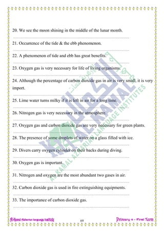 Date: …… / ……… /………… C.W
69
20. We see the moon shining in the middle of the lunar month.
…………………………………………………………………………………………………….
21. Occurrence of the tide & the ebb phenomenon.
…………………………………………………………………………………………………….
22. A phenomenon of tide and ebb has great benefits.
…………………………………………………………………………………………………….
23. Oxygen gas is very necessary for life of living organisms.
…………………………………………………………………………………………………….
24. Although the percentage of carbon dioxide gas in air is very small, it is very
import.
…………………………………………………………………………………………………….
25. Lime water turns milky if it is left in air for a long time.
…………………………………………………………………………………………………….
26. Nitrogen gas is very necessary in the atmosphere.
…………………………………………………………………………………………………….
27. Oxygen gas and carbon dioxide gas are very necessary for green plants.
…………………………………………………………………………………………………….
28. The presence of some droplets of water on a glass filled with ice.
…………………………………………………………………………………………………….
29. Divers carry oxygen cylinder on their backs during diving.
…………………………………………………………………………………………………….
30. Oxygen gas is important.
…………………………………………………………………………………………………….
31. Nitrogen and oxygen are the most abundant two gases in air.
…………………………………………………………………………………………………….
32. Carbon dioxide gas is used in fire extinguishing equipments.
…………………………………………………………………………………………………….
33. The importance of carbon dioxide gas.
…………………………………………………………………………………………………….
 