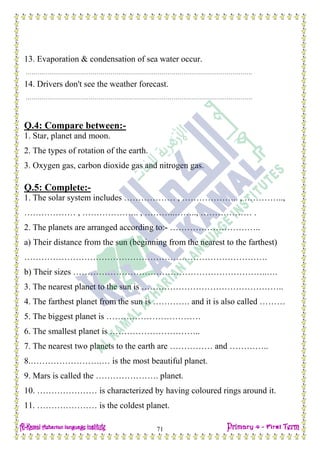 Date: …… / ……… /………… C.W
71
13. Evaporation & condensation of sea water occur.
…………………………………………………………………………………………………….
14. Drivers don't see the weather forecast.
…………………………………………………………………………………………………….
Q.4: Compare between:-
1. Star, planet and moon.
2. The types of rotation of the earth.
3. Oxygen gas, carbon dioxide gas and nitrogen gas.
Q.5: Complete:-
1. The solar system includes ……………… , ……………….. , …………..,
……………… , ……………….. , ………..…….., ……………… .
2. The planets are arranged according to:- …………………………..
a) Their distance from the sun (beginning from the nearest to the farthest)
………………………………………………………………………….
b) Their sizes …………………………………………………………..….
3. The nearest planet to the sun is …………………………………………..
4. The farthest planet from the sun is …………. and it is also called ………
5. The biggest planet is ……………………………
6. The smallest planet is …………………………..
7. The nearest two planets to the earth are …………… and …………..
8.…………………….… is the most beautiful planet.
9. Mars is called the …………………. planet.
10. ………………… is characterized by having coloured rings around it.
11. ………………… is the coldest planet.
 