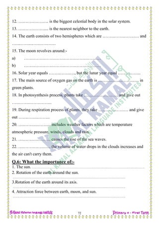 H.W
72
12. ………………… is the biggest celestial body in the solar system.
13. ……………….... is the nearest neighbor to the earth.
14. The earth consists of two hemispheres which are ………………….…. and
…………………….……
15. The moon revolves around:-
a) ………………………………………………
b) ………………………………………………
16. Solar year equals ………………, but the lunar year equal …………….
17. The main source of oxygen gas on the earth is ……………………..… in
green plants.
18. In photosynthesis process, plants take …………………… and give out
……………………….
19. During respiration process of plants, they take ………………… and give
out ………………….
20. ………….………. includes weather factors which are temperature
atmospheric pressure, winds, clouds and rain.
21. ………………….. causes the rise of the sea waves.
22. ………………….. the volume of water drops in the clouds increases and
the air can't carry them.
Q.6: What the importance of:-
1. The sun. …………………………………………………………………………………………………….
2. Rotation of the earth around the sun.
…………………………………………………………………………………………………….
3.Rotation of the earth around its axis.
…………………………………………………………………………………………………….
4. Attraction force between earth, moon, and sun.
…………………………………………………………………………………………………….
 