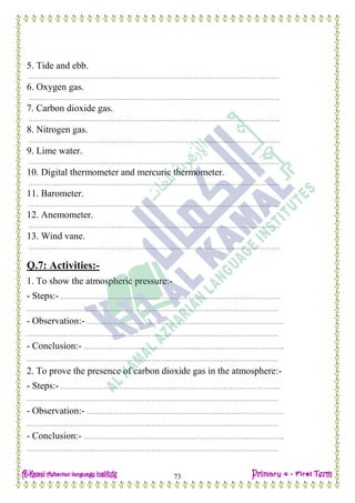 Date: …… / ……… /………… C.W
73
5. Tide and ebb.
…………………………………………………………………………………………………….
6. Oxygen gas.
…………………………………………………………………………………………………….
7. Carbon dioxide gas.
…………………………………………………………………………………………………….
8. Nitrogen gas.
…………………………………………………………………………………………………….
9. Lime water.
…………………………………………………………………………………………………….
10. Digital thermometer and mercuric thermometer.
…………………………………………………………………………………………………….
11. Barometer.
…………………………………………………………………………………………………….
12. Anemometer.
…………………………………………………………………………………………………….
13. Wind vane.
…………………………………………………………………………………………………….
Q.7: Activities:-
1. To show the atmospheric pressure:-
- Steps:- ………………………….…………………………………………………………….
…………………………………………………………………………………………………….
- Observation:- ………………………….………………..………………………………….
…………………………………………………………………………………………………….
- Conclusion:- ………………………….………………..……………………..…………….
…………………………………………………………………………………………………….
2. To prove the presence of carbon dioxide gas in the atmosphere:-
- Steps:- ………………………….…………………………………………………………….
…………………………………………………………………………………………………….
- Observation:- ………………………….………………..………………………………….
…………………………………………………………………………………………………….
- Conclusion:- ………………………….………………..……………………..…………….
…………………………………………………………………………………………………….
 