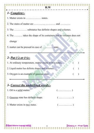 H.W
8
1- Complete:-
1. Matter exists in ……………… states.
2. The states of matter are …………, ………… and …………
3. The …………… substance has definite shapes and volumes.
4. The ………. takes the shape of its containers but its volumes does not
change
5. matter can be pressed in case of …………. state.
2- Put (√) or (×):-
1. At ordinary temperature, matter exists in two states. ( )
2. Liquid matter has definite shapes and volumes. ( )
3. Oxygen is an example of gaseous state. ( )
3- Correct the underlined words:-
1. Oil is a solid matter. ( ……………. )
2. Gaseous state has definite shape. ( ……………. )
3. Matter exists in two states. ( ……………. )
 