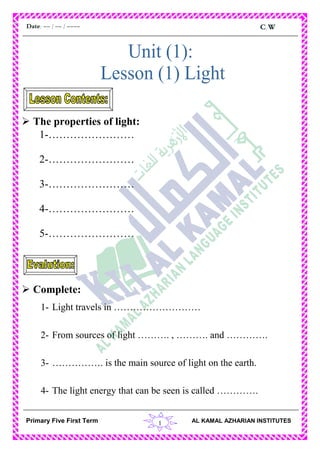 1
C.WDate: -- / -- / ----
AL KAMAL AZHARIAN INSTITUTESPrimary Five First Term
 The properties of light:
1-……………………
2-……………………
3-……………………
4-……………………
5-……………………
 Complete:
1- Light travels in ………………………
2- From sources of light ………. , ………. and ………….
3- ……………. is the main source of light on the earth.
4- The light energy that can be seen is called ………….
 