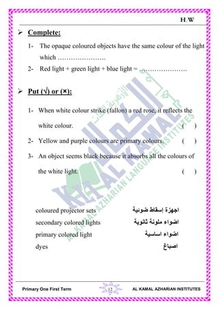 12Primary One First Term AL KAMAL AZHARIAN INSTITUTES
H.W
 Complete:
1- The opaque coloured objects have the same colour of the light
which ………………….
2- Red light + green light + blue light = ………………….
 Put () or (×):
1- When white colour strike (fallon) a red rose, it reflects the
white colour. ( )
2- Yellow and purple colours are primary colours. ( )
3- An object seems black because it absorbs all the colours of
the white light. ( )
coloured projector sets ‫ضوئية‬ ‫إسقاط‬ ‫اجهزة‬
secondary colored lights ‫ثانوية‬ ‫ملونة‬ ‫اضواء‬
primary colored light ‫اساسية‬ ‫اضواء‬
dyes ‫اصباغ‬
 