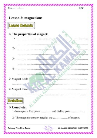 15
C.WDate: -- / -- / ----
AL KAMAL AZHARIAN INSTITUTESPrimary Five First Term
Lesson 3: magnetism:
 The properties of magnet:
1- ………………………………………………………………
………………………………………………………………
2- ………………………………………………………………
………………………………………………………………
3- ………………………………………………………………
………………………………………………………………
4- ………………………………………………………………
………………………………………………………………
 Magnet field: ……………………………………………………
…………………………………………………………….……..
 Magnet force: ………………………………………….…………
…………………………………………………………….……..
Complete:
1- In magnets, like poles ………… and dislike pole …………….
2- The magnetic concert rated at the ……………. of magnet.
 