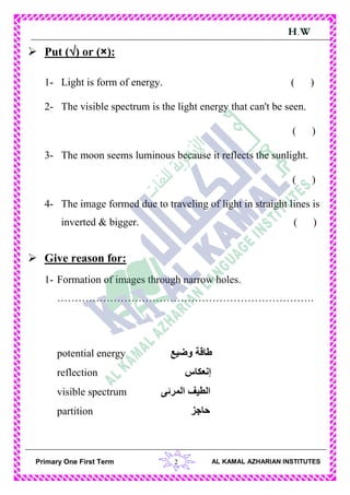 2Primary One First Term AL KAMAL AZHARIAN INSTITUTES
H.W
 Put () or (×):
1- Light is form of energy. ( )
2- The visible spectrum is the light energy that can't be seen.
( )
3- The moon seems luminous because it reflects the sunlight.
( )
4- The image formed due to traveling of light in straight lines is
inverted & bigger. ( )
 Give reason for:
1- Formation of images through narrow holes.
……………………………………………………………….
potential energy ‫وضيع‬ ‫طاقة‬
reflection ‫إنعكاس‬
visible spectrum ‫المرئى‬ ‫الطيف‬
partition ‫حاجز‬
 