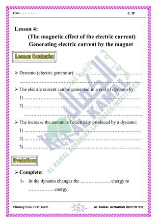 21
C.WDate: -- / -- / ----
AL KAMAL AZHARIAN INSTITUTESPrimary Five First Term
Lesson 4:
(The magnetic effect of the electric current)
Generating electric current by the magnet
 Dynamo (electric generator): ……………………………………
…………………………………………………………….……..
 The electric current can be generated in a coil of dynamo by:
1) …………………………………….……………….…………
2) ……………………………………………………..….………
…………………………………………………………………
 The increase the amount of electricity produced by a dynamo:
1) …………………………………….……………….…………
2) ……………………………………………………..….………
3) ……………………………………………………..….………
Complete:
1- In the dynamo changes the ………………. energy to
……………. energy.
 