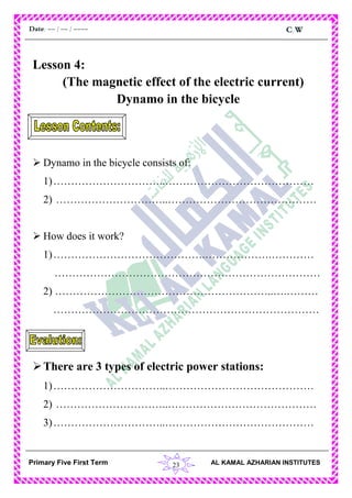 23
C.WDate: -- / -- / ----
AL KAMAL AZHARIAN INSTITUTESPrimary Five First Term
Lesson 4:
(The magnetic effect of the electric current)
Dynamo in the bicycle
 Dynamo in the bicycle consists of:
1)…………………………..……………………………………
2) …………………………..……………………………………
 How does it work?
1)…………………………………….……………….…………
…………………………………………………………………
2) ……………………………………………………..….………
…………………………………………………………………
There are 3 types of electric power stations:
1)…………………………..……………………………………
2) …………………………..……………………………………
3)…………………………..……………………………………
 