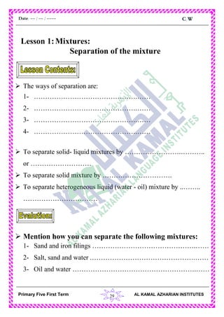 29
C.WDate: -- / -- / ----
AL KAMAL AZHARIAN INSTITUTESPrimary Five First Term
Lesson 1:Mixtures:
Separation of the mixture
 The ways of separation are:
1- ……………………………………….……
2- ……………………………………….……
3- ……………………………………….……
4- ……………………………………….……
 To separate solid- liquid mixtures by …………………….………..
or ………………………
 To separate solid mixture by ………………………….
 To separate heterogeneous liquid (water - oil) mixture by ..……..
……………………………
 Mention how you can separate the following mixtures:
1- Sand and iron filings ……………………………………….……
2- Salt, sand and water .……………………………………….……
3- Oil and water ……………………………………………….……
 