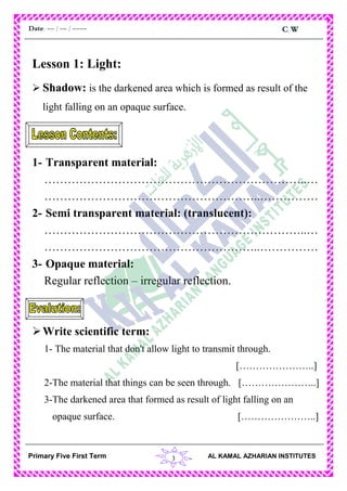 3
C.WDate: -- / -- / ----
AL KAMAL AZHARIAN INSTITUTESPrimary Five First Term
Lesson 1: Light:
 Shadow: is the darkened area which is formed as result of the
light falling on an opaque surface.
1- Transparent material:
…………………………………………………………..…
………………………………………………..……………
2- Semi transparent material: (translucent):
…………………………………………………………..…
………………………………………………..……………
3- Opaque material:
Regular reflection – irregular reflection.
Write scientific term:
1- The material that don't allow light to transmit through.
[…………………..]
2-The material that things can be seen through. […………………..]
3-The darkened area that formed as result of light falling on an
opaque surface. […………………..]
 