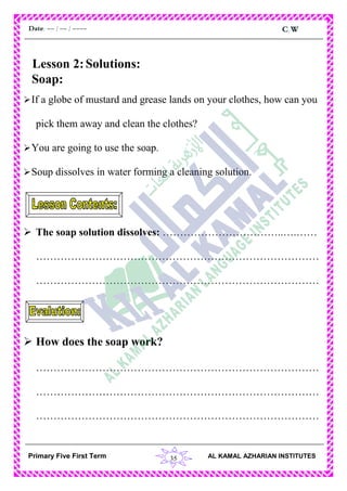 35
C.WDate: -- / -- / ----
AL KAMAL AZHARIAN INSTITUTESPrimary Five First Term
Lesson 2:Solutions:
Soap:
If a globe of mustard and grease lands on your clothes, how can you
pick them away and clean the clothes?
You are going to use the soap.
Soup dissolves in water forming a cleaning solution.
 The soap solution dissolves: ……………………………..….……
………………………………………………………………………
………………………………………………………………………
 How does the soap work?
………………………………………………………………………
………………………………………………………………………
………………………………………………………………………
 