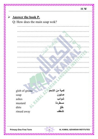 36Primary One First Term AL KAMAL AZHARIAN INSTITUTES
H.W
 Answer the book P.
Q: How does the main soap wok?
……………………………………………………………….
……………………………………………………………….
……………………………………………………………….
……………………………………………………………….
……………………………………………………………….
……………………………………………………………….
……………………………………………………………….
……………………………………………………………….
……………………………………………………………….
……………………………………………………………….
glob of grease ‫الشحم‬ ‫من‬ ‫كمية‬
soap ‫صابون‬
ashes ‫شوائب‬
mustard ‫مسطردة‬
dirts ‫بقع‬
rinsed away ‫تشطف‬
 