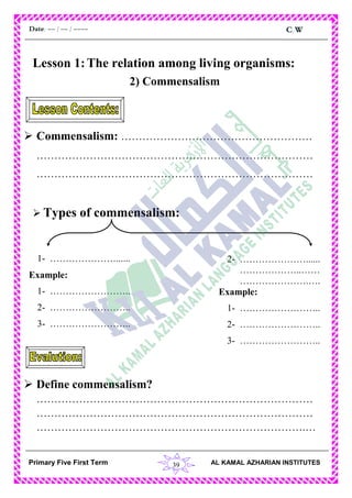 39
C.WDate: -- / -- / ----
AL KAMAL AZHARIAN INSTITUTESPrimary Five First Term
Lesson 1:The relation among living organisms:
2) Commensalism
 Commensalism: ………………………………………………
……………………………………………………………………
……………………………………………………………………
 Types of commensalism:
 Define commensalism?
……………………………………………………………………
……………………………………………………………………
………………………………………………………………….…
1- …………………......
Example:
1- ……………………..
2- ……………………..
3- ……………………..
2- …………………......
………………..……
………………….….
Example:
1- ……………………..
2- ……………………..
3- ……………………..
 