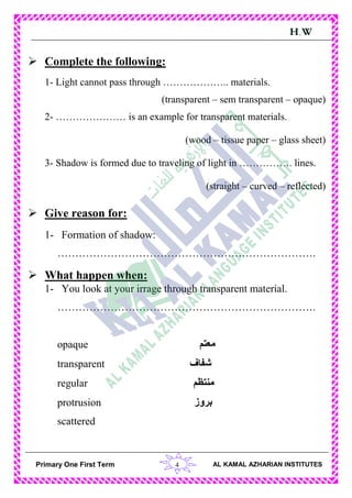 4Primary One First Term AL KAMAL AZHARIAN INSTITUTES
H.W
 Complete the following:
1- Light cannot pass through ……………….. materials.
(transparent – sem transparent – opaque)
2- ………………… is an example for transparent materials.
(wood – tissue paper – glass sheet)
3- Shadow is formed due to traveling of light in ……………. lines.
(straight – curved – reflected)
 Give reason for:
1- Formation of shadow:
……………………………………………………………….
 What happen when:
1- You look at your irrage through transparent material.
……………………………………………………………….
opaque ‫معتم‬
transparent ‫شفاف‬
regular ‫منتظم‬
protrusion ‫بروز‬
scattered
 