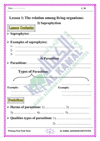 41
C.WDate: -- / -- / ----
AL KAMAL AZHARIAN INSTITUTESPrimary Five First Term
Lesson 1:The relation among living organisms:
3) Saprophytism
 Saprophytes: ……………………………………………………
……………………………………………………………………..
 Examples of saprophytes:
1- ………………………………………………………
2- ………………………………………………………
3- ………………………………………………………
4) Parasitism
 Parasitism: ………………………………………………………
……………………………………………………………………..
Types of Parasitism
 Harms of parasitism: 1)………………… 2) ………….…..…
3)……………..…… 4)….………………... 5)……….…………
 Qualities types of parasitism: 1)…………………….………..
2) …………………..….…..…
………………………......
Example:
……………………………
……………………………
………………………......
Example:
……………………………
……………………………
 