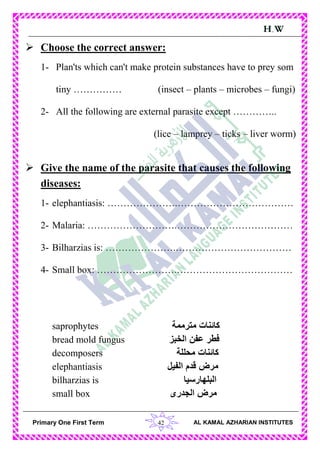42Primary One First Term AL KAMAL AZHARIAN INSTITUTES
H.W
 Choose the correct answer:
1- Plan'ts which can't make protein substances have to prey som
tiny …………… (insect – plants – microbes – fungi)
2- All the following are external parasite except …………..
(lice – lamprey – ticks – liver worm)
 Give the name of the parasite that causes the following
diseases:
1- elephantiasis: ………………….………………………………
2- Malaria: ……………………….………………………………
3- Bilharzias is: ………………….………………………………
4- Small box: …………………….………………………………
saprophytes ‫مترممة‬ ‫كائنات‬
bread mold fungus ‫الخبز‬ ‫عفن‬ ‫فطر‬
decomposers ‫محللة‬ ‫كائنات‬
elephantiasis ‫الفيل‬ ‫قدم‬ ‫مرض‬
bilharzias is ‫البلهارسيا‬
small box ‫الجدرى‬ ‫مرض‬
 