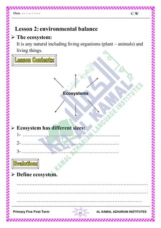 43
C.WDate: -- / -- / ----
AL KAMAL AZHARIAN INSTITUTESPrimary Five First Term
Lesson 2:environmental balance
 The ecosystem:
It is any natural including living organisms (plant – animals) and
living things.
 Ecosystem has different sizes:
1- ……………………………………………………
2- ……………………………………………………
3- ……………………………………………………
 Define ecosystem.
………………………………………………………………………
………………………………………………………………………
………..………………………….………………………………
Ecosystems
 