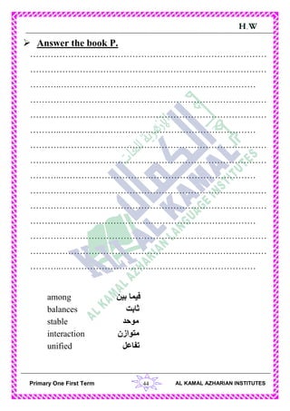 44Primary One First Term AL KAMAL AZHARIAN INSTITUTES
H.W
 Answer the book P.
………………………………………………………………………
………………………………………………………………………
………..………………………….………………………………
………………………………………………………………………
………………………………………………………………………
………..………………………….………………………………
………………………………………………………………………
………………………………………………………………………
………..………………………….………………………………
………………………………………………………………………
………………………………………………………………………
………..………………………….………………………………
………………………………………………………………………
………………………………………………………………………
………..………………………….………………………………
among ‫بين‬ ‫فيما‬
balances ‫ثابت‬
stable ‫موحد‬
interaction ‫متوازن‬
unified ‫تفاعل‬
 