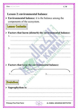45
C.WDate: -- / -- / ----
AL KAMAL AZHARIAN INSTITUTESPrimary Five First Term
Lesson 2:environmental balance
 Environmental balance: it is the balance among the
components of the ecosystem.
 Factors that harm (disturb) the environmental balance:
1- …………………………………………………………….……
…………………………………………………………..………
………………………………………………………………..…
2- …………………………………………………………….……
…………………………………………………………..………
………………………………………………………………..…
 Factors that keep the environmental balance:
 Saprophytism is: …………………………………………………
……………………………………………………….………………
………………………………………………………………………
1-……………………………...... 2-……………………………......
 