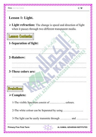 5
C.WDate: -- / -- / ----
AL KAMAL AZHARIAN INSTITUTESPrimary Five First Term
Lesson 1: Light.
 Light refraction: The change is speed and direction of light
when it passes through two different transparent media.
1-Separation of light:
………………………………………………………………………………………
………………………………………………………………………………..……..
2-Rainbow:
………………………………………………………………………………………
………………………………………………………………………………..……..
3-These colors are:
………………………………………………………………………………………
………………………………………………………………………………..……..
Complete:
1-The visible Spectrum consist of …………….. colours.
2-The white colour can be Separated by using ………………….
3-The light can be easily transmite through ………… and …….……
 