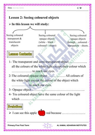 7
C.WDate: -- / -- / ----
AL KAMAL AZHARIAN INSTITUTESPrimary Five First Term
Lesson 2: Seeing coloured objects
 In this lesson we will study:
1- The transparent and semi-transparent object ……………..
all the colours of the white light except their colour which
………………. to reach our eyes.
2-The coloured opaque object ……………. All colours of
the white light except the colour of the object which
……………. to reach our eyes.
3- Opaque object …………………………………………..
4- Tra coloured object have the same colour of the light
which ………………………………..
 I can see this apple red because ………………….
Seeing coloured
transparent &
translucent
objects
Seeing coloured
opaque objects
(white – black –
coloured – object)
Seeing coloured
opaque objects
through – coloured –
transparent – sheets.
 